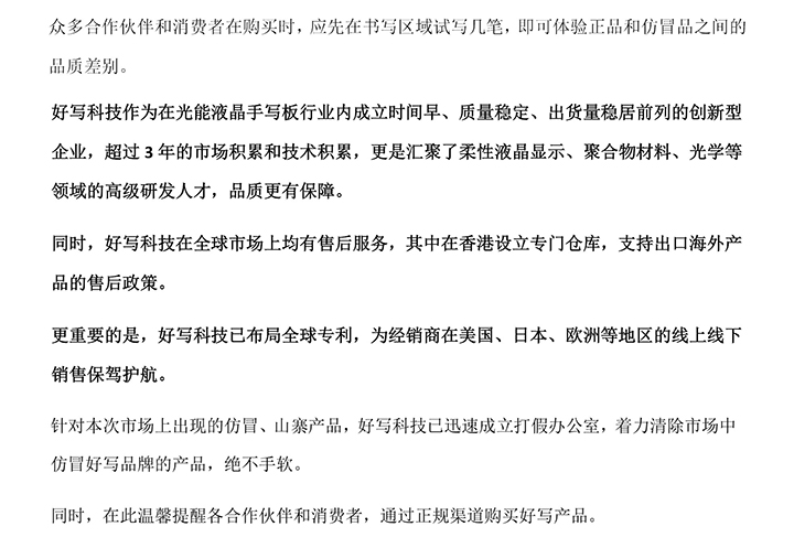 好寫科技作為在光能液晶手寫板行業(yè)內(nèi)成立時間早、質(zhì)量穩(wěn)定、出貨量穩(wěn)居前列的創(chuàng)新型企業(yè)，超過3年的市場積累和技術(shù)積累，更是匯聚了柔性液晶顯示、聚合物材料、光學等領(lǐng)域的高級研發(fā)人才，品質(zhì)更有保障。